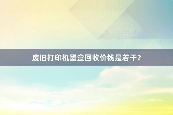 废旧打印机墨盒回收价钱是若干？