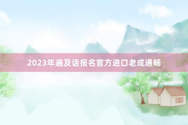 2023年遍及话报名官方进口老成通畅