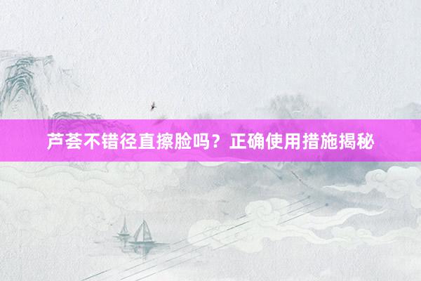 芦荟不错径直擦脸吗?正确使用措施揭秘